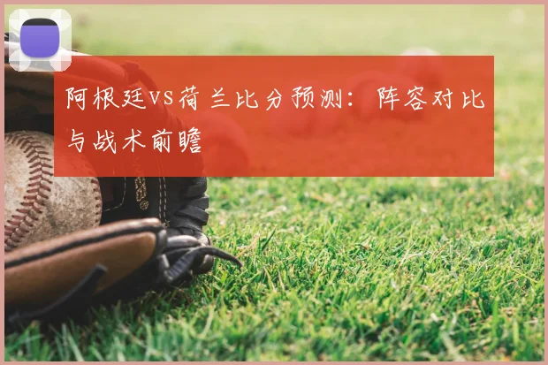 阿根廷vs荷兰比分预测：阵容对比与战术前瞻