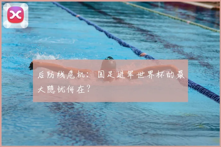 后防线危机:国足进军世界杯的最大隐忧何在?
