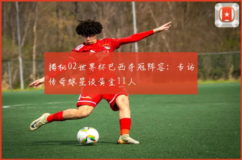 揭秘02世界杯巴西夺冠阵容:专访传奇球星谈黄金11人