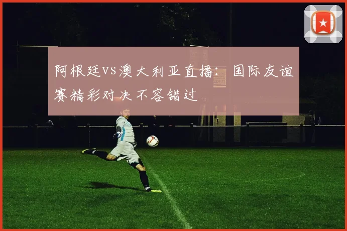 阿根廷vs澳大利亚直播：国际友谊赛精彩对决不容错过