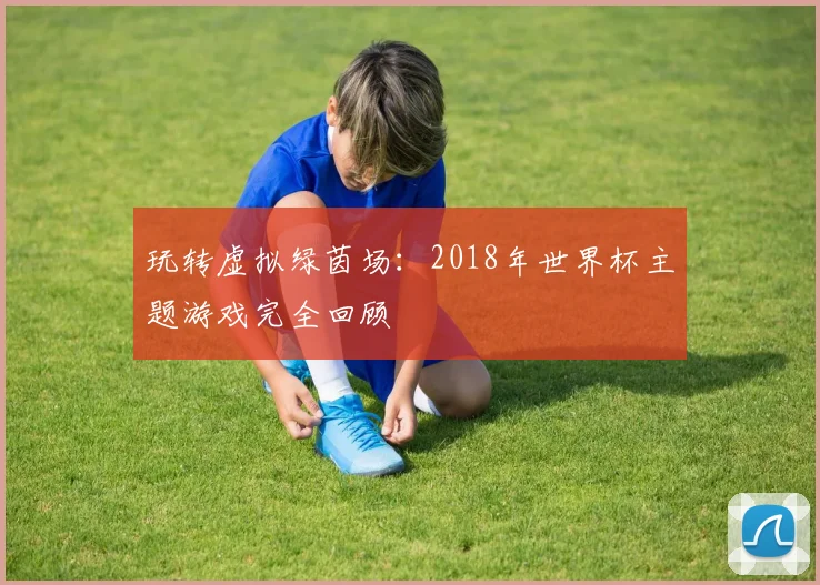 玩转虚拟绿茵场:2018年世界杯主题游戏完全回顾