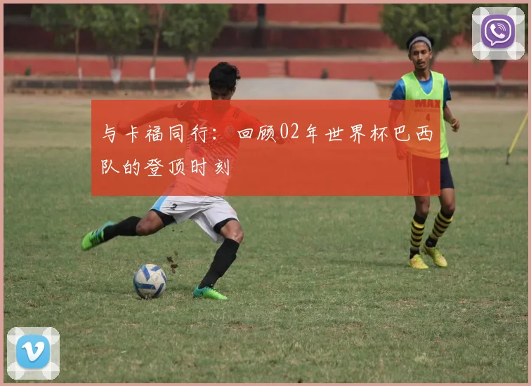 与卡福同行:回顾02年世界杯巴西队的登顶时刻