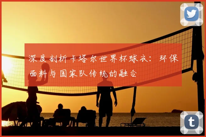 深度剖析卡塔尔世界杯球衣:环保面料与国家队传统的融合
