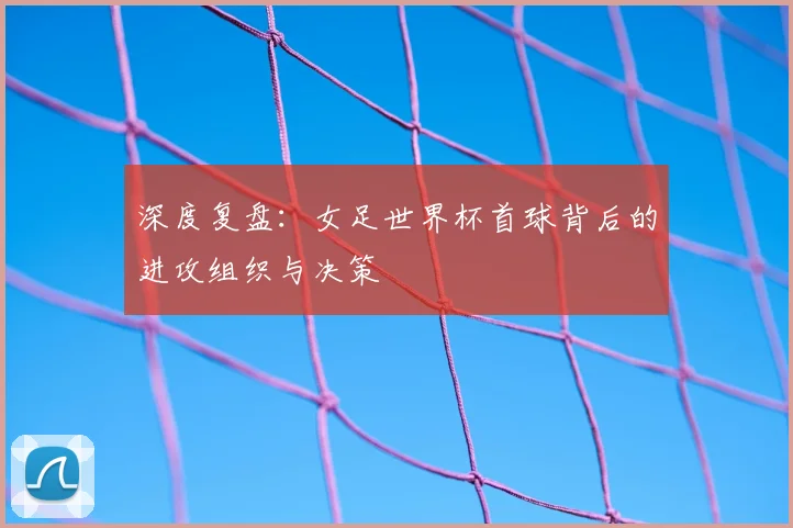 深度复盘：女足世界杯首球背后的进攻组织与决策
