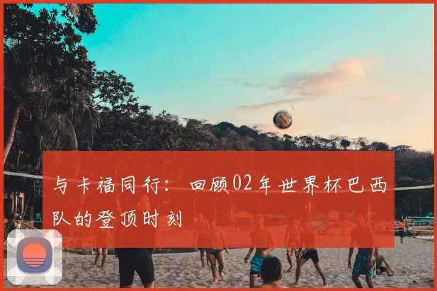 与卡福同行:回顾02年世界杯巴西队的登顶时刻