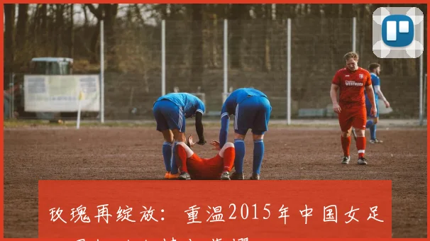 玫瑰再绽放:重温2015年中国女足世界杯的激情与荣耀