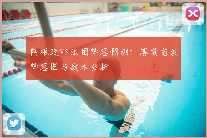 阿根廷vs法国阵容预测：赛前首发阵容图与战术分析