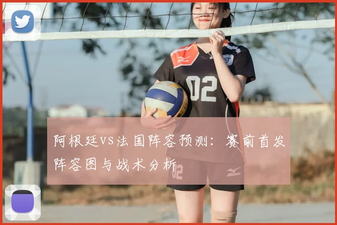 阿根廷vs法国阵容预测：赛前首发阵容图与战术分析