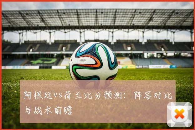 阿根廷vs荷兰比分预测：阵容对比与战术前瞻