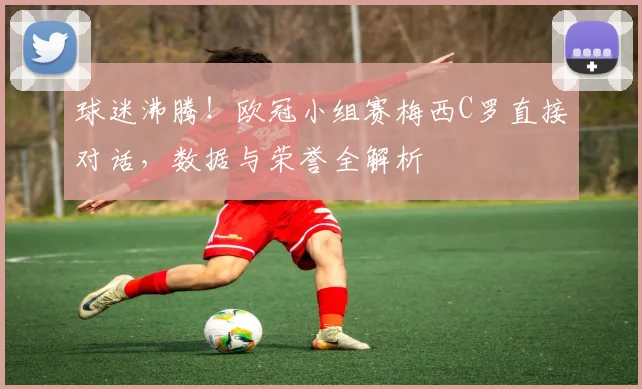 球迷沸腾！欧冠小组赛梅西C罗直接对话，数据与荣誉全解析