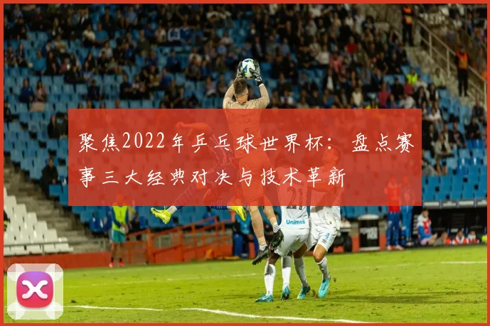 聚焦2022年乒乓球世界杯：盘点赛事三大经典对决与技术革新