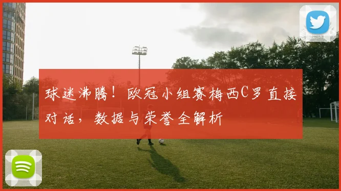 球迷沸腾！欧冠小组赛梅西C罗直接对话，数据与荣誉全解析