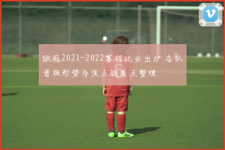 欧冠2021-2022赛程比分出炉 各队晋级形势与焦点战看点整理