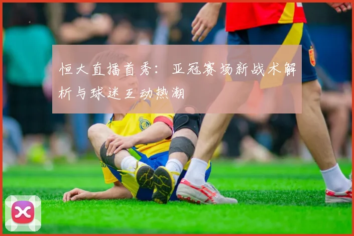 恒大直播首秀：亚冠赛场新战术解析与球迷互动热潮