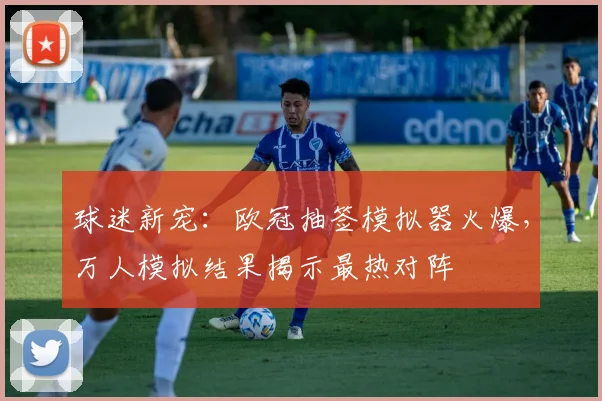 球迷新宠：欧冠抽签模拟器火爆，万人模拟结果揭示最热对阵