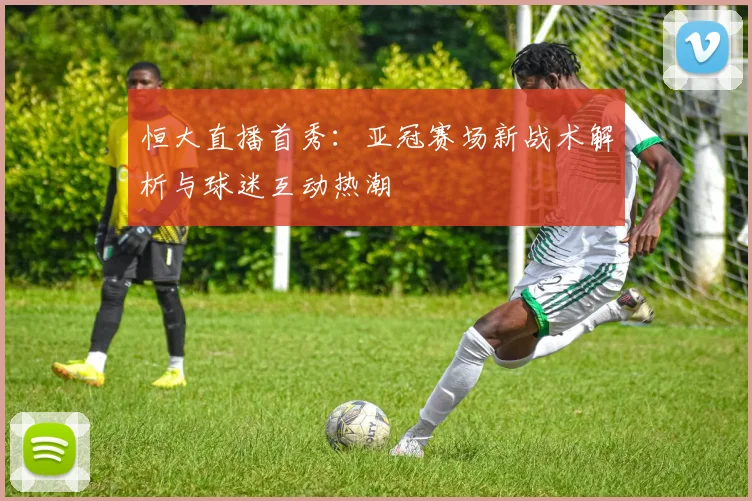 恒大直播首秀：亚冠赛场新战术解析与球迷互动热潮