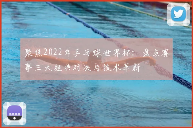 聚焦2022年乒乓球世界杯：盘点赛事三大经典对决与技术革新